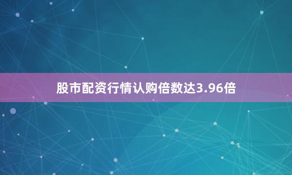 股市配资行情认购倍数达3.96倍