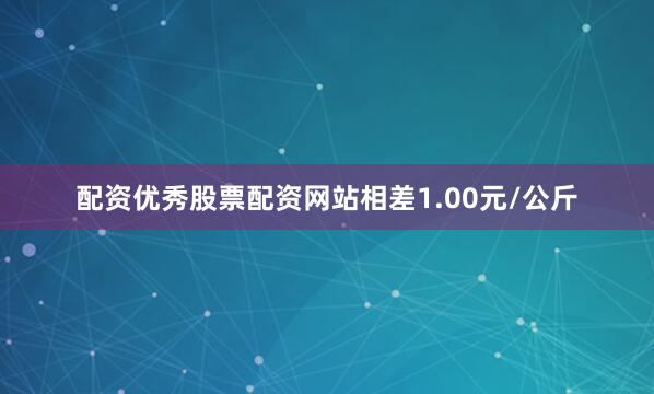 配资优秀股票配资网站相差1.00元/公斤