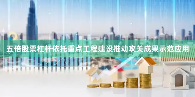 五倍股票杠杆依托重点工程建设推动攻关成果示范应用