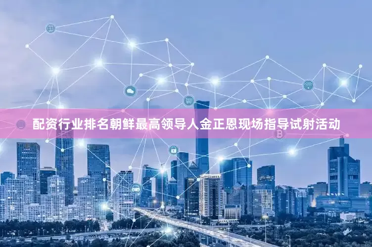 配资行业排名朝鲜最高领导人金正恩现场指导试射活动