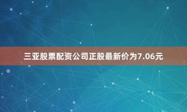 三亚股票配资公司正股最新价为7.06元