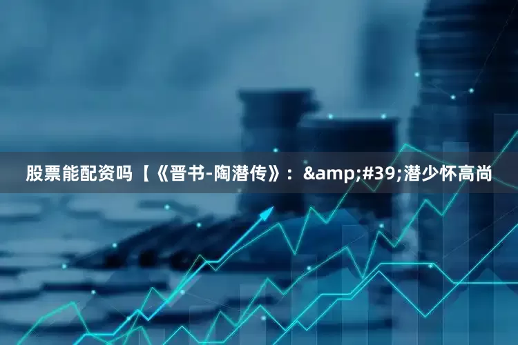 股票能配资吗【《晋书-陶潜传》：&#39;潜少怀高尚