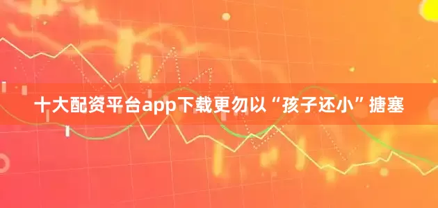 十大配资平台app下载更勿以“孩子还小”搪塞