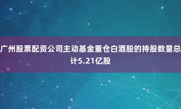 广州股票配资公司主动基金重仓白酒股的持股数量总计5.21亿股