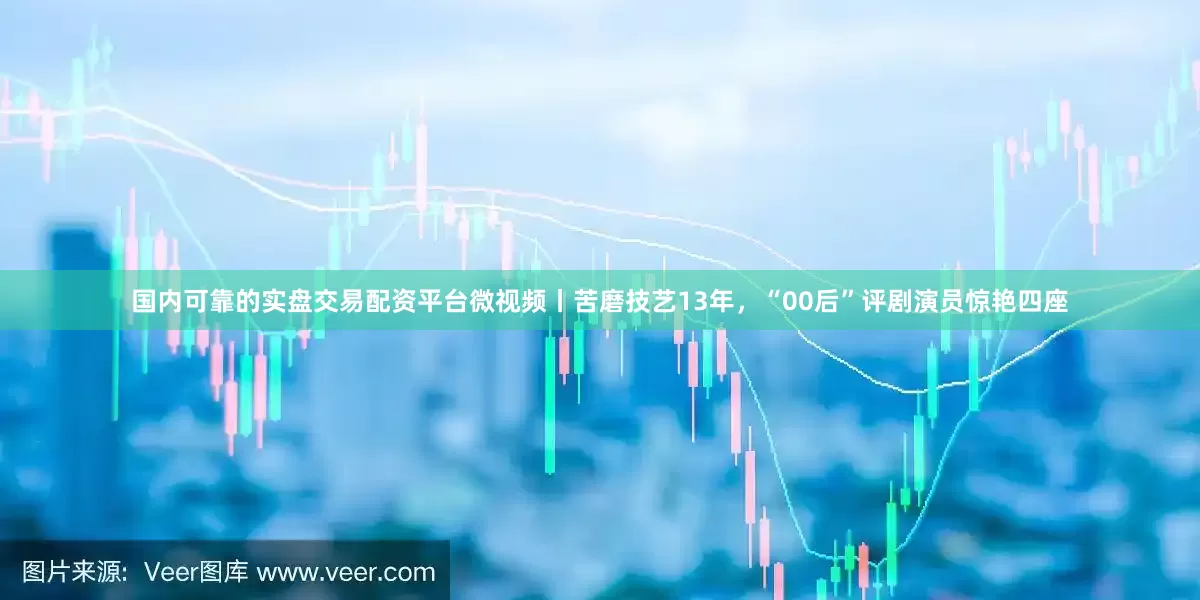 国内可靠的实盘交易配资平台微视频丨苦磨技艺13年，“00后”评剧演员惊艳四座